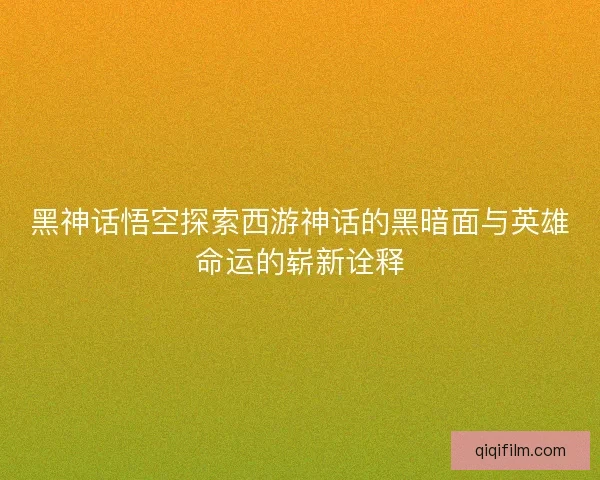 黑神话悟空探索西游神话的黑暗面与英雄命运的崭新诠释