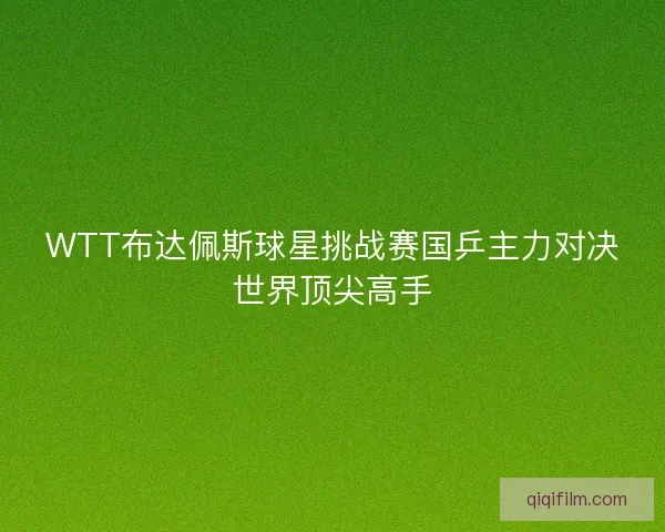WTT布达佩斯球星挑战赛国乒主力对决世界顶尖高手