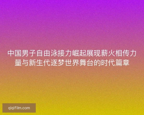 中国男子自由泳接力崛起展现薪火相传力量与新生代逐梦世界舞台的时代篇章