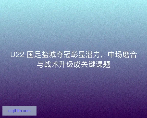 U22 国足盐城夺冠彰显潜力，中场磨合与战术升级成关键课题