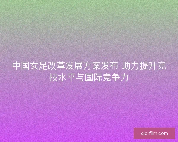 中国女足改革发展方案发布 助力提升竞技水平与国际竞争力