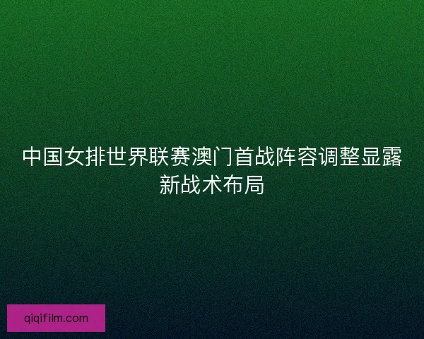 中国女排世界联赛澳门首战阵容调整显露新战术布局