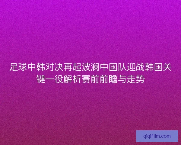 足球中韩对决再起波澜中国队迎战韩国关键一役解析赛前前瞻与走势
