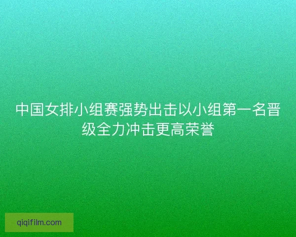 中国女排小组赛强势出击以小组第一名晋级全力冲击更高荣誉