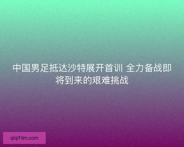 中国男足抵达沙特展开首训 全力备战即将到来的艰难挑战