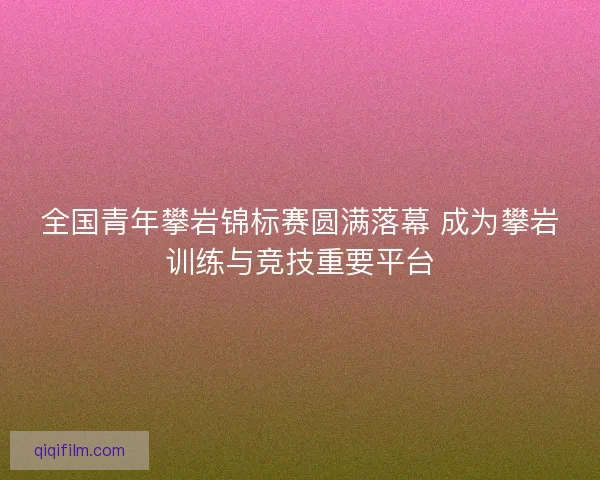 全国青年攀岩锦标赛圆满落幕 成为攀岩训练与竞技重要平台