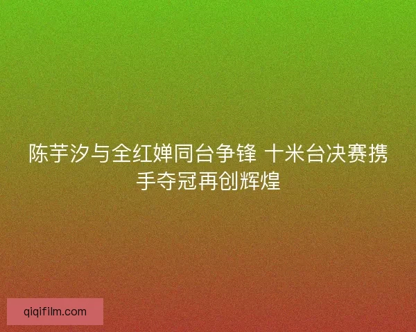 陈芋汐与全红婵同台争锋 十米台决赛携手夺冠再创辉煌