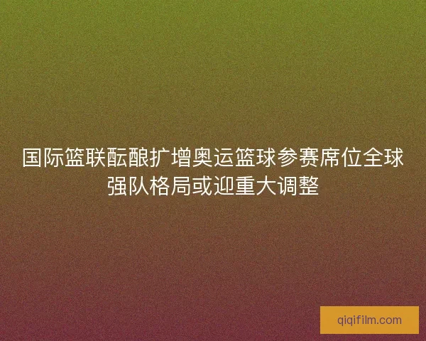 国际篮联酝酿扩增奥运篮球参赛席位全球强队格局或迎重大调整